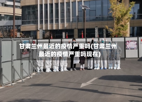 甘肃兰州最近的疫情严重吗(甘肃兰州最近的疫情严重吗现在)