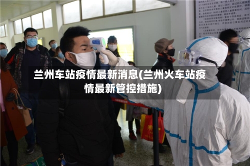 兰州车站疫情最新消息(兰州火车站疫情最新管控措施)-第3张图片