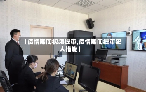 【疫情期间视频提审,疫情期间提审犯人措施】-第2张图片