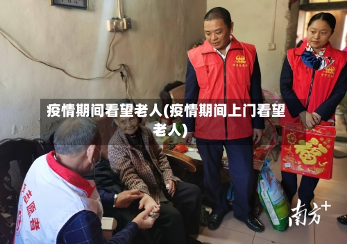 疫情期间看望老人(疫情期间上门看望老人)