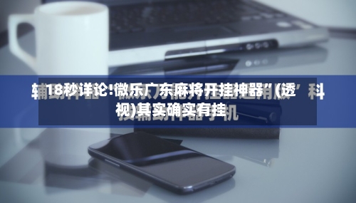 18秒详论!微乐广东麻将开挂神器”(透视)其实确实有挂-第2张图片