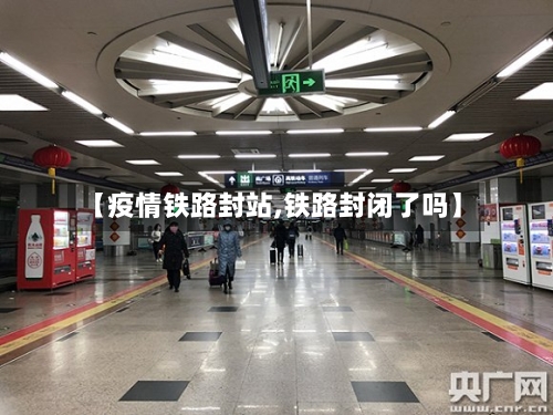 【疫情铁路封站,铁路封闭了吗】