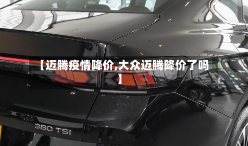 【迈腾疫情降价,大众迈腾降价了吗】