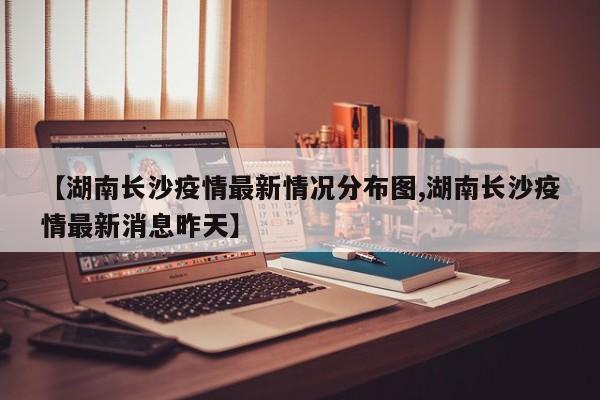 【湖南长沙疫情最新情况分布图,湖南长沙疫情最新消息昨天】