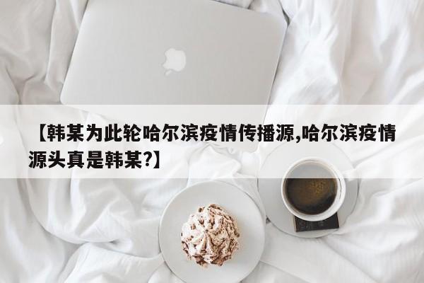 【韩某为此轮哈尔滨疫情传播源,哈尔滨疫情源头真是韩某?】