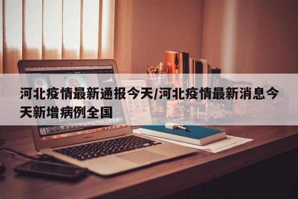 河北疫情最新通报今天/河北疫情最新消息今天新增病例全国