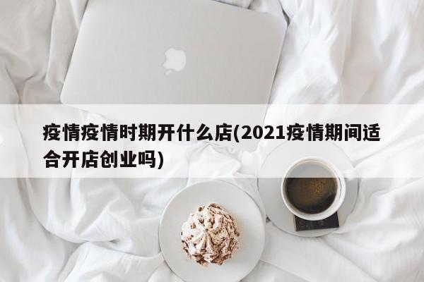 疫情疫情时期开什么店(2021疫情期间适合开店创业吗)
