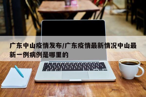 广东中山疫情发布/广东疫情最新情况中山最新一例病例是哪里的