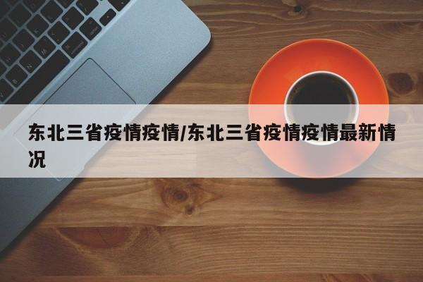 东北三省疫情疫情/东北三省疫情疫情最新情况