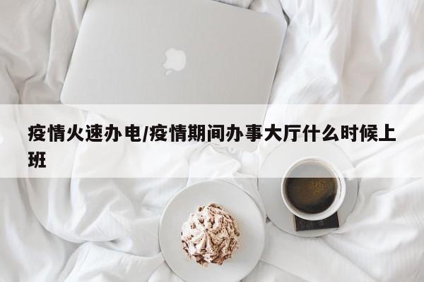 疫情火速办电/疫情期间办事大厅什么时候上班