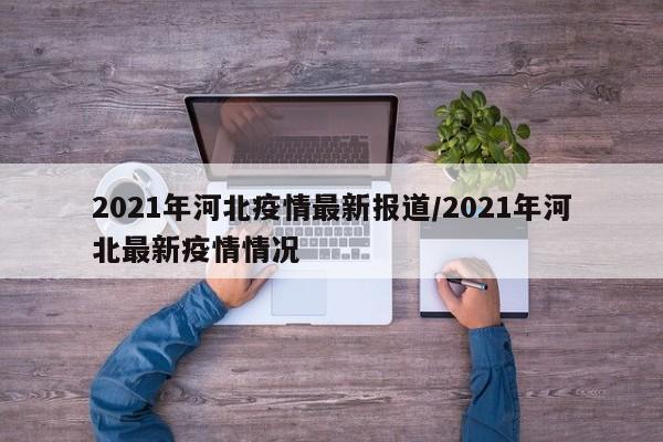 2021年河北疫情最新报道/2021年河北最新疫情情况