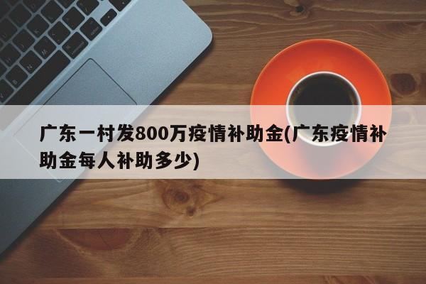 广东一村发800万疫情补助金(广东疫情补助金每人补助多少)