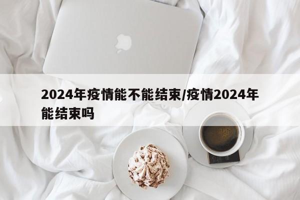 2024年疫情能不能结束/疫情2024年能结束吗