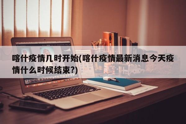 喀什疫情几时开始(喀什疫情最新消息今天疫情什么时候结束?)