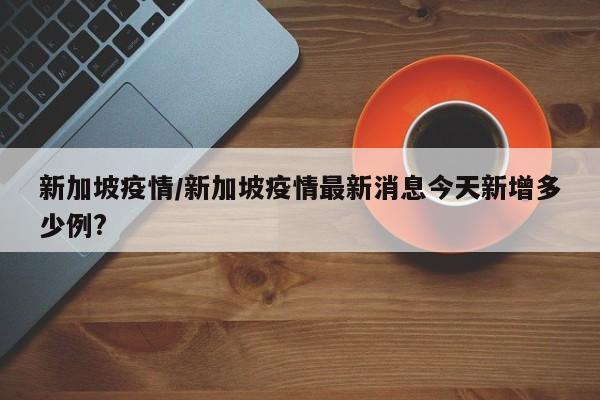 新加坡疫情/新加坡疫情最新消息今天新增多少例?