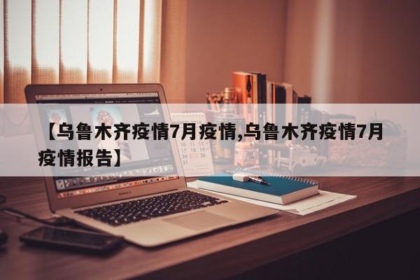 【乌鲁木齐疫情7月疫情,乌鲁木齐疫情7月疫情报告】
