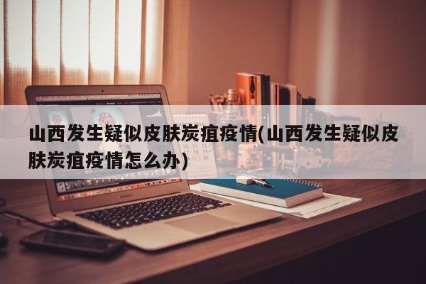 山西发生疑似皮肤炭疽疫情(山西发生疑似皮肤炭疽疫情怎么办)