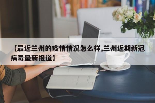 【最近兰州的疫情情况怎么样,兰州近期新冠病毒最新报道】