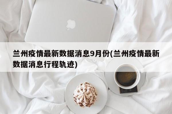 兰州疫情最新数据消息9月份(兰州疫情最新数据消息行程轨迹)