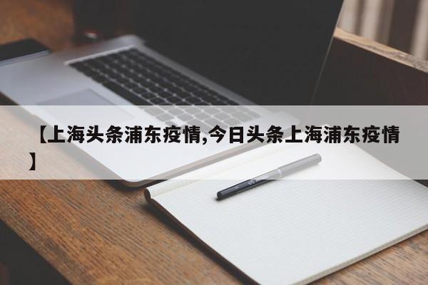 【上海头条浦东疫情,今日头条上海浦东疫情】