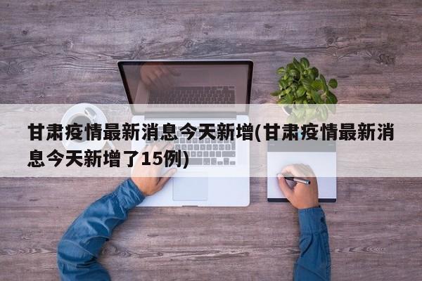 甘肃疫情最新消息今天新增(甘肃疫情最新消息今天新增了15例)