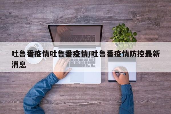吐鲁番疫情吐鲁番疫情/吐鲁番疫情防控最新消息