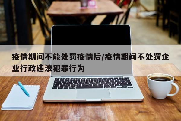 疫情期间不能处罚疫情后/疫情期间不处罚企业行政违法犯罪行为