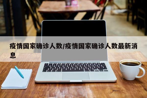 疫情国家确诊人数/疫情国家确诊人数最新消息