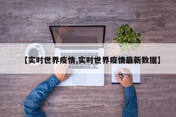 【实时世界疫情,实时世界疫情最新数据】