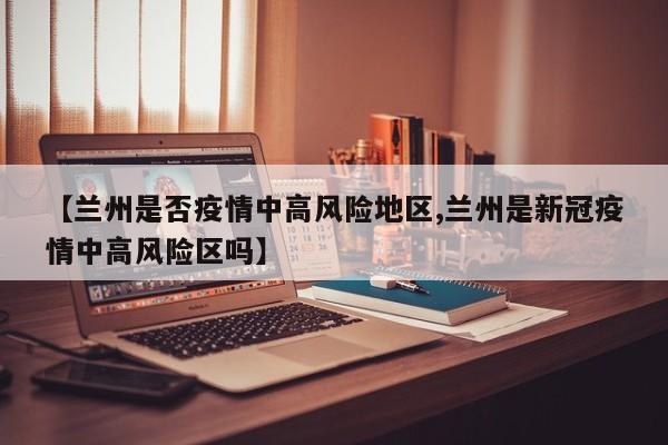 【兰州是否疫情中高风险地区,兰州是新冠疫情中高风险区吗】