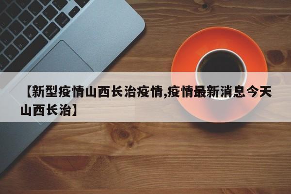 【新型疫情山西长治疫情,疫情最新消息今天山西长治】