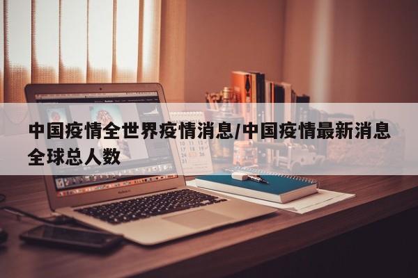 中国疫情全世界疫情消息/中国疫情最新消息全球总人数