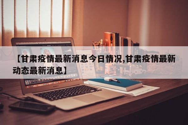 【甘肃疫情最新消息今日情况,甘肃疫情最新动态最新消息】
