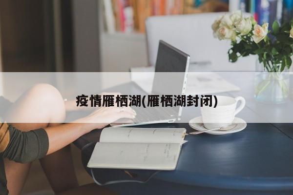 疫情雁栖湖(雁栖湖封闭)
