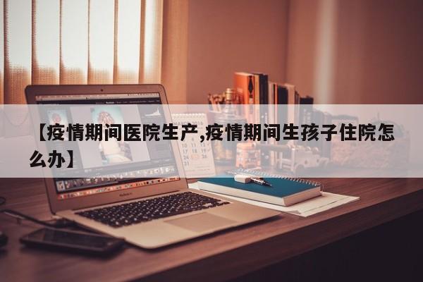 【疫情期间医院生产,疫情期间生孩子住院怎么办】