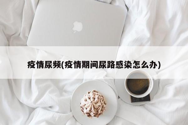 疫情尿频(疫情期间尿路感染怎么办)