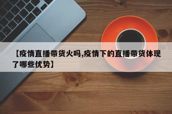 【疫情直播带货火吗,疫情下的直播带货体现了哪些优势】