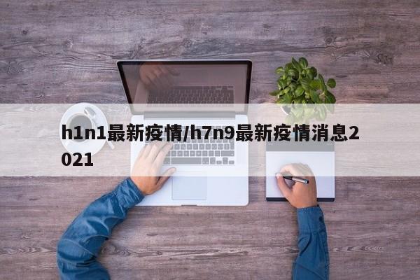h1n1最新疫情/h7n9最新疫情消息2021
