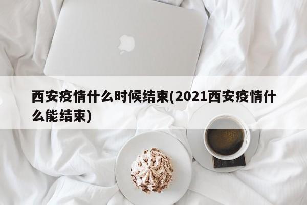 西安疫情什么时候结束(2021西安疫情什么能结束)
