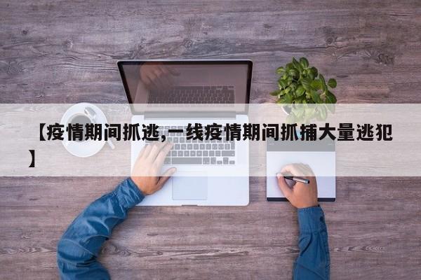 【疫情期间抓逃,一线疫情期间抓捕大量逃犯】