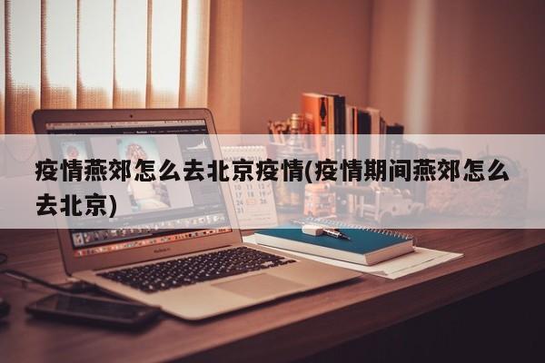 疫情燕郊怎么去北京疫情(疫情期间燕郊怎么去北京)