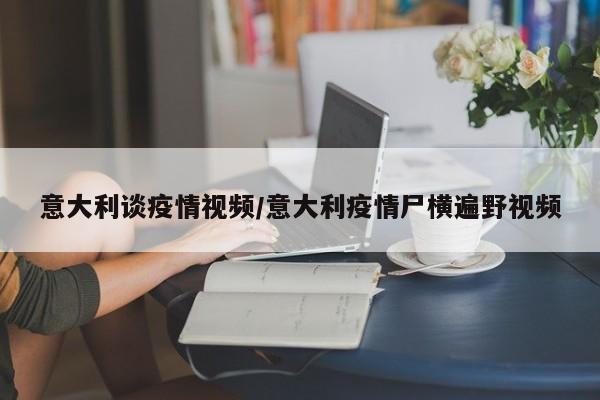意大利谈疫情视频/意大利疫情尸横遍野视频