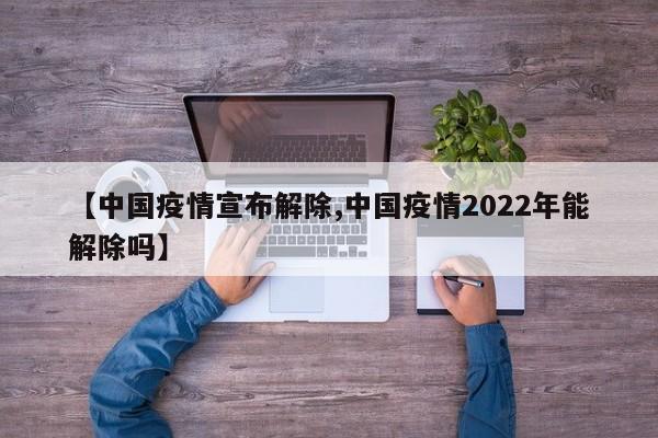 【中国疫情宣布解除,中国疫情2022年能解除吗】