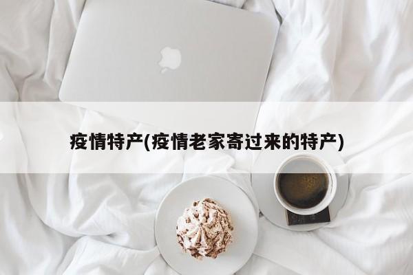 疫情特产(疫情老家寄过来的特产)