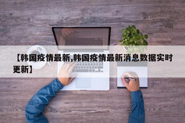 【韩国疫情最新,韩国疫情最新消息数据实时更新】