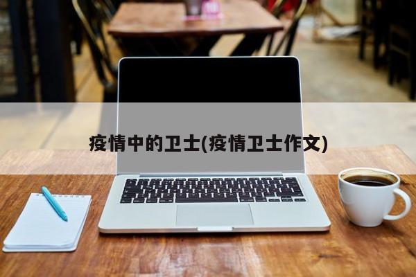 疫情中的卫士(疫情卫士作文)