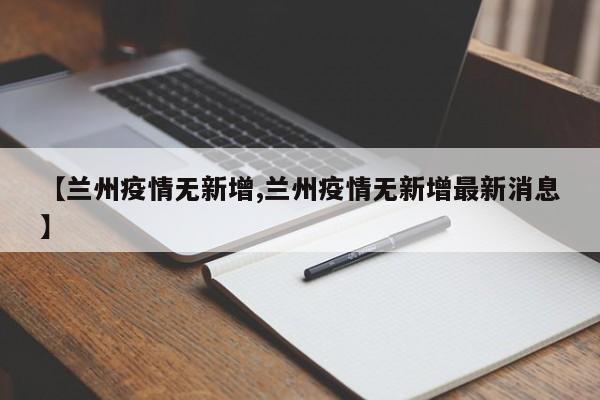 【兰州疫情无新增,兰州疫情无新增最新消息】