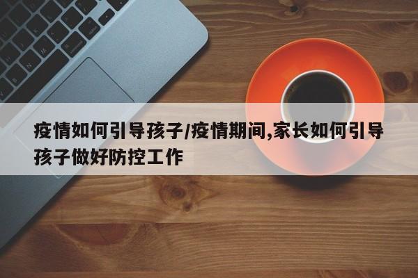 疫情如何引导孩子/疫情期间,家长如何引导孩子做好防控工作