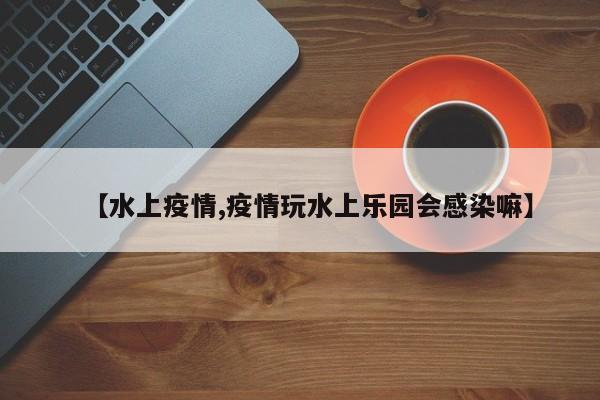 【水上疫情,疫情玩水上乐园会感染嘛】