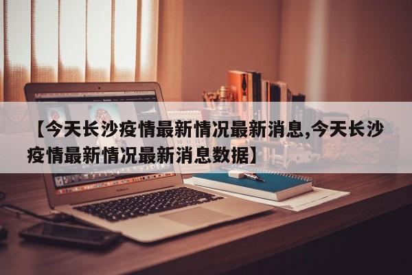【今天长沙疫情最新情况最新消息,今天长沙疫情最新情况最新消息数据】